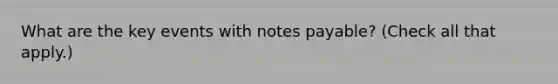 What are the key events with <a href='https://www.questionai.com/knowledge/kFEYigYd5S-notes-payable' class='anchor-knowledge'>notes payable</a>? (Check all that apply.)