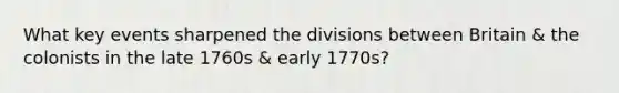 What key events sharpened the divisions between Britain & the colonists in the late 1760s & early 1770s?