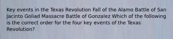 Key events in the Texas Revolution Fall of the Alamo Battle of San Jacinto Goliad Massacre Battle of Gonzalez Which of the following is the correct order for the four key events of the Texas Revolution?