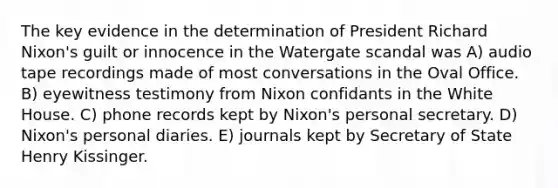 The key evidence in the determination of President Richard Nixon's guilt or innocence in the Watergate scandal was A) audio tape recordings made of most conversations in the Oval Office. B) eyewitness testimony from Nixon confidants in the White House. C) phone records kept by Nixon's personal secretary. D) Nixon's personal diaries. E) journals kept by Secretary of State Henry Kissinger.