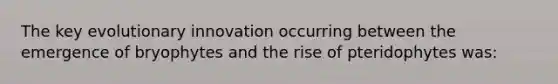 The key evolutionary innovation occurring between the emergence of bryophytes and the rise of pteridophytes was: