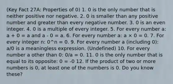 (Key Fact 27A: Properties of 0) 1. 0 is the only number that is neither positive nor negative. 2. 0 is smaller than any positive number and greater than every negative number. 3. 0 is an even integer. 4. 0 is a multiple of every integer. 5. For every number a: a + 0 = a and a - 0 = a. 6. For every number a: a × 0 = 0. 7. For every integer n: 0^n = 0. 9. For every number a (including 0): a/0 is a meaningless expression. (Undefined) 10. For every number a other than 0: 0/a = 0. 11. 0 is the only number that is equal to its opposite: 0 = -0 12. If the product of two or more numbers is 0, at least one of the numbers is 0. Do you know these?