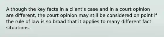 Although the key facts in a client's case and in a court opinion are different, the court opinion may still be considered on point if the rule of law is so broad that it applies to many different fact situations.