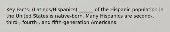 Key Facts: (Latinos/Hispanics) ______ of the Hispanic population in the United States is native-born. Many Hispanics are second-, third-, fourth-, and fifth-generation Americans.