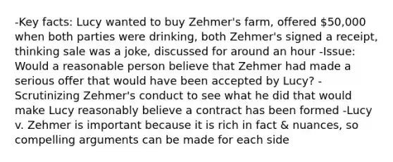 -Key facts: Lucy wanted to buy Zehmer's farm, offered 50,000 when both parties were drinking, both Zehmer's signed a receipt, thinking sale was a joke, discussed for around an hour -Issue: Would a reasonable person believe that Zehmer had made a serious offer that would have been accepted by Lucy? -Scrutinizing Zehmer's conduct to see what he did that would make Lucy reasonably believe a contract has been formed -Lucy v. Zehmer is important because it is rich in fact & nuances, so compelling arguments can be made for each side