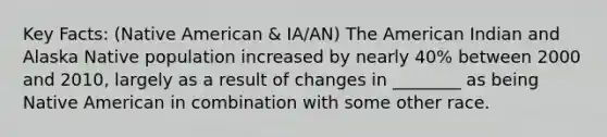 Key Facts: (Native American & IA/AN) The American Indian and Alaska Native population increased by nearly 40% between 2000 and 2010, largely as a result of changes in ________ as being Native American in combination with some other race.