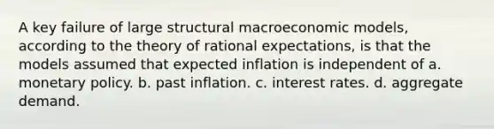 A key failure of large structural macroeconomic models, according to the theory of rational expectations, is that the models assumed that expected inflation is independent of a. monetary policy. b. past inflation. c. interest rates. d. aggregate demand.