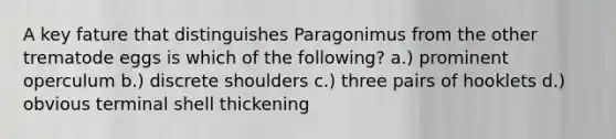 A key fature that distinguishes Paragonimus from the other trematode eggs is which of the following? a.) prominent operculum b.) discrete shoulders c.) three pairs of hooklets d.) obvious terminal shell thickening