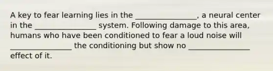 A key to fear learning lies in the ________________, a neural center in the ________________ system. Following damage to this area, humans who have been conditioned to fear a loud noise will ________________ the conditioning but show no ________________ effect of it.