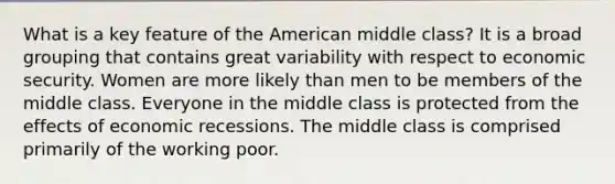 What is a key feature of the American middle class? It is a broad grouping that contains great variability with respect to economic security. Women are more likely than men to be members of the middle class. Everyone in the middle class is protected from the effects of economic recessions. The middle class is comprised primarily of the working poor.