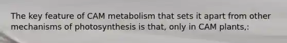 The key feature of CAM metabolism that sets it apart from other mechanisms of photosynthesis is that, only in CAM plants,: