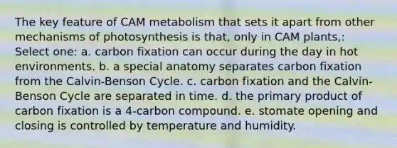 The key feature of CAM metabolism that sets it apart from other mechanisms of photosynthesis is that, only in CAM plants,: Select one: a. carbon fixation can occur during the day in hot environments. b. a special anatomy separates carbon fixation from the Calvin-Benson Cycle. c. carbon fixation and the Calvin-Benson Cycle are separated in time. d. the primary product of carbon fixation is a 4-carbon compound. e. stomate opening and closing is controlled by temperature and humidity.