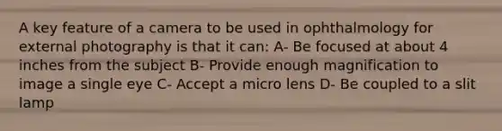 A key feature of a camera to be used in ophthalmology for external photography is that it can: A- Be focused at about 4 inches from the subject B- Provide enough magnification to image a single eye C- Accept a micro lens D- Be coupled to a slit lamp