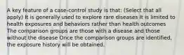 A key feature of a case-control study is that: (Select that all apply) It is generally used to explore rare diseases It is limited to health exposures and behaviors rather than health outcomes The comparison groups are those with a disease and those without the disease Once the comparison groups are identified, the exposure history will be obtained.