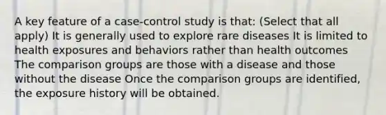 A key feature of a case-control study is that: (Select that all apply) It is generally used to explore rare diseases It is limited to health exposures and behaviors rather than health outcomes The comparison groups are those with a disease and those without the disease Once the comparison groups are identified, the exposure history will be obtained.