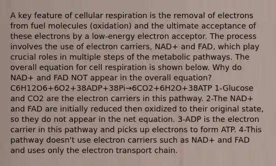 A key feature of cellular respiration is the removal of electrons from fuel molecules (oxidation) and the ultimate acceptance of these electrons by a low-energy electron acceptor. The process involves the use of electron carriers, NAD+ and FAD, which play crucial roles in multiple steps of the metabolic pathways. The overall equation for cell respiration is shown below. Why do NAD+ and FAD NOT appear in the overall equation? C6H12O6+6O2+38ADP+38Pi→6CO2+6H2O+38ATP 1-Glucose and CO2 are the electron carriers in this pathway. 2-The NAD+ and FAD are initially reduced then oxidized to their original state, so they do not appear in the net equation. 3-ADP is the electron carrier in this pathway and picks up electrons to form ATP. 4-This pathway doesn't use electron carriers such as NAD+ and FAD and uses only the electron transport chain.