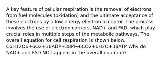 A key feature of cellular respiration is the removal of electrons from fuel molecules (oxidation) and the ultimate acceptance of these electrons by a low-energy electron acceptor. The process involves the use of electron carriers, NAD+ and FAD, which play crucial roles in multiple steps of the metabolic pathways. The overall equation for cell respiration is shown below. C6H12O6+6O2+38ADP+38Pi→6CO2+6H2O+38ATP Why do NAD+ and FAD NOT appear in the overall equation?