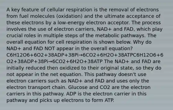 A key feature of cellular respiration is the removal of electrons from fuel molecules (oxidation) and the ultimate acceptance of these electrons by a low-energy electron acceptor. The process involves the use of electron carriers, NAD+ and FAD, which play crucial roles in multiple steps of the metabolic pathways. The overall equation for cell respiration is shown below. Why do NAD+ and FAD NOT appear in the overall equation? C6H12O6+6O2+38ADP+38Pi→6CO2+6H2O+38ATPC6H12O6+6O2+38ADP+38Pi→6CO2+6H2O+38ATP The NAD+ and FAD are initially reduced then oxidized to their original state, so they do not appear in the net equation. This pathway doesn't use electron carriers such as NAD+ and FAD and uses only the electron transport chain. Glucose and CO2 are the electron carriers in this pathway. ADP is the electron carrier in this pathway and picks up electrons to form ATP.