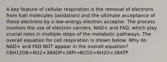 A key feature of cellular respiration is the removal of electrons from fuel molecules (oxidation) and the ultimate acceptance of these electrons by a low-energy electron acceptor. The process involves the use of electron carriers, NAD+ and FAD, which play crucial roles in multiple steps of the metabolic pathways. The overall equation for cell respiration is shown below. Why do NAD+ and FAD NOT appear in the overall equation? C6H12O6+6O2+38ADP+38Pi→6CO2+6H2O+38ATP