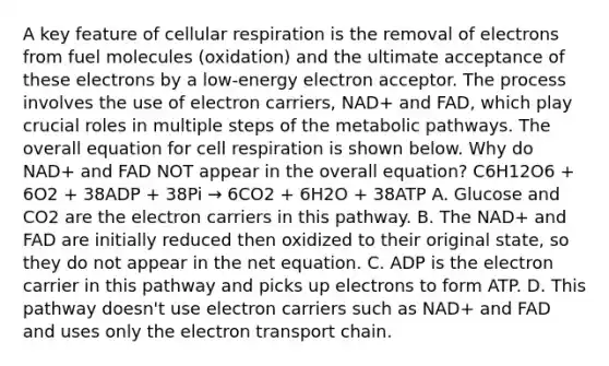 A key feature of cellular respiration is the removal of electrons from fuel molecules (oxidation) and the ultimate acceptance of these electrons by a low-energy electron acceptor. The process involves the use of electron carriers, NAD+ and FAD, which play crucial roles in multiple steps of the metabolic pathways. The overall equation for cell respiration is shown below. Why do NAD+ and FAD NOT appear in the overall equation? C6H12O6 + 6O2 + 38ADP + 38Pi → 6CO2 + 6H2O + 38ATP A. Glucose and CO2 are the electron carriers in this pathway. B. The NAD+ and FAD are initially reduced then oxidized to their original state, so they do not appear in the net equation. C. ADP is the electron carrier in this pathway and picks up electrons to form ATP. D. This pathway doesn't use electron carriers such as NAD+ and FAD and uses only the electron transport chain.