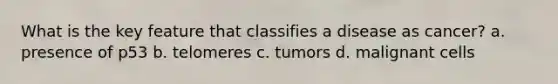 What is the key feature that classifies a disease as cancer? a. presence of p53 b. telomeres c. tumors d. malignant cells