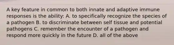 A key feature in common to both innate and adaptive immune responses is the ability: A. to specifically recognize the species of a pathogen B. to discriminate between self tissue and potential pathogens C. remember the encounter of a pathogen and respond more quickly in the future D. all of the above