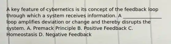 A key feature of cybernetics is its concept of the feedback loop through which a system receives information. A ________________ loop amplifies deviation or change and thereby disrupts the system. A. Premack Principle B. Positive Feedback C. Homeostasis D. Negative Feedback