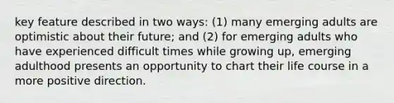 key feature described in two ways: (1) many emerging adults are optimistic about their future; and (2) for emerging adults who have experienced difficult times while growing up, emerging adulthood presents an opportunity to chart their life course in a more positive direction.