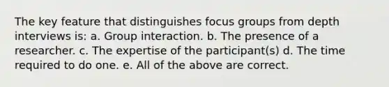 The key feature that distinguishes focus groups from depth interviews is: a. Group interaction. b. The presence of a researcher. c. The expertise of the participant(s) d. The time required to do one. e. All of the above are correct.