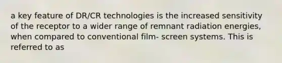 a key feature of DR/CR technologies is the increased sensitivity of the receptor to a wider range of remnant radiation energies, when compared to conventional film- screen systems. This is referred to as