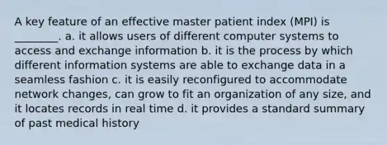 A key feature of an effective master patient index (MPI) is ________. a. it allows users of different computer systems to access and exchange information b. it is the process by which different information systems are able to exchange data in a seamless fashion c. it is easily reconfigured to accommodate network changes, can grow to fit an organization of any size, and it locates records in real time d. it provides a standard summary of past medical history