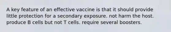 A key feature of an effective vaccine is that it should provide little protection for a secondary exposure. not harm the host. produce B cells but not T cells. require several boosters.