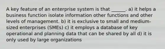 A key feature of an enterprise system is that ______. a) it helps a business function isolate information other functions and other levels of management. b) it is exclusive to small and medium-sized enterprises (SMEs) c) it employs a database of key operational and planning data that can be shared by all d) it is only used by large organizations