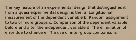 The key feature of an experimental design that distinguishes it from a quasi-experimental design is the: a. Longitudinal measurement of the dependent variable b. Random assignment to two or more groups c. Comparison of the dependent variable before and after the independent variable d. The elimination of error due to chance e. The use of inter-group comparisons