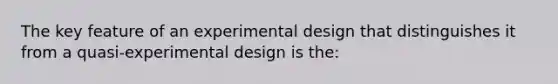 The key feature of an experimental design that distinguishes it from a quasi-experimental design is the: