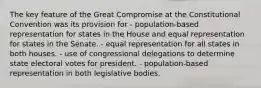 The key feature of the Great Compromise at the Constitutional Convention was its provision for - population-based representation for states in the House and equal representation for states in the Senate. - equal representation for all states in both houses. - use of congressional delegations to determine state electoral votes for president. - population-based representation in both legislative bodies.