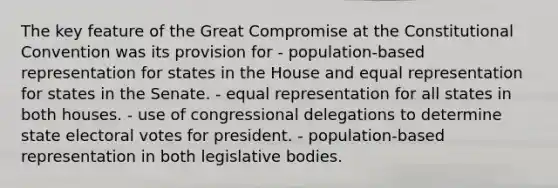 The key feature of the Great Compromise at <a href='https://www.questionai.com/knowledge/knd5xy61DJ-the-constitutional-convention' class='anchor-knowledge'>the constitutional convention</a> was its provision for - population-based representation for states in the House and equal representation for states in the Senate. - equal representation for all states in both houses. - use of congressional delegations to determine state electoral votes for president. - population-based representation in both legislative bodies.