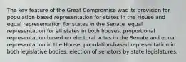 The key feature of the Great Compromise was its provision for population-based representation for states in the House and equal representation for states in the Senate. equal representation for all states in both houses. proportional representation based on electoral votes in the Senate and equal representation in the House. population-based representation in both legislative bodies. election of senators by state legislatures.