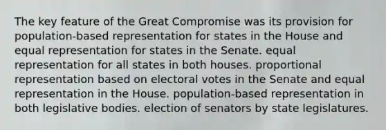 The key feature of the Great Compromise was its provision for population-based representation for states in the House and equal representation for states in the Senate. equal representation for all states in both houses. proportional representation based on electoral votes in the Senate and equal representation in the House. population-based representation in both legislative bodies. election of senators by state legislatures.