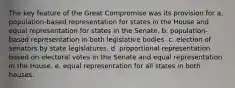 The key feature of the Great Compromise was its provision for a. population-based representation for states in the House and equal representation for states in the Senate. b. population-based representation in both legislative bodies. c. election of senators by state legislatures. d. proportional representation based on electoral votes in the Senate and equal representation in the House. e. equal representation for all states in both houses.