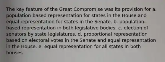 The key feature of the Great Compromise was its provision for a. population-based representation for states in the House and equal representation for states in the Senate. b. population-based representation in both legislative bodies. c. election of senators by state legislatures. d. proportional representation based on electoral votes in the Senate and equal representation in the House. e. equal representation for all states in both houses.