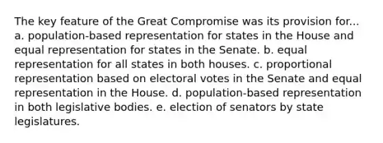 The key feature of the Great Compromise was its provision for... a. population-based representation for states in the House and equal representation for states in the Senate. b. equal representation for all states in both houses. c. proportional representation based on electoral votes in the Senate and equal representation in the House. d. population-based representation in both legislative bodies. e. election of senators by state legislatures.