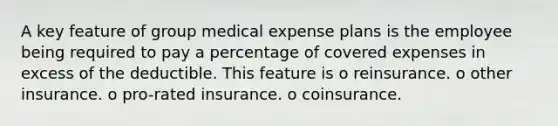 A key feature of group medical expense plans is the employee being required to pay a percentage of covered expenses in excess of the deductible. This feature is o reinsurance. o other insurance. o pro-rated insurance. o coinsurance.