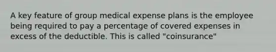 A key feature of group medical expense plans is the employee being required to pay a percentage of covered expenses in excess of the deductible. This is called "coinsurance"