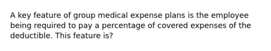 A key feature of group medical expense plans is the employee being required to pay a percentage of covered expenses of the deductible. This feature is?