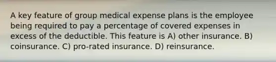 A key feature of group medical expense plans is the employee being required to pay a percentage of covered expenses in excess of the deductible. This feature is A) other insurance. B) coinsurance. C) pro-rated insurance. D) reinsurance.