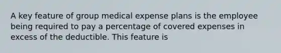 A key feature of group medical expense plans is the employee being required to pay a percentage of covered expenses in excess of the deductible. This feature is