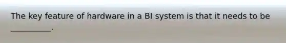 The key feature of hardware in a BI system is that it needs to be​ __________.