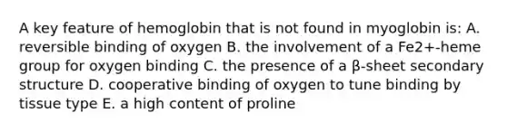 A key feature of hemoglobin that is not found in myoglobin is: A. reversible binding of oxygen B. the involvement of a Fe2+-heme group for oxygen binding C. the presence of a β-sheet secondary structure D. cooperative binding of oxygen to tune binding by tissue type E. a high content of proline