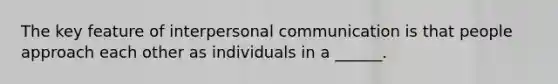 The key feature of interpersonal communication is that people approach each other as individuals in a ______.